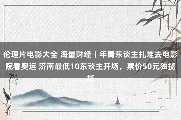 伦理片电影大全 海量财经丨年青东谈主扎堆去电影院看奥运 济南最低10东谈主开场，票价50元独揽