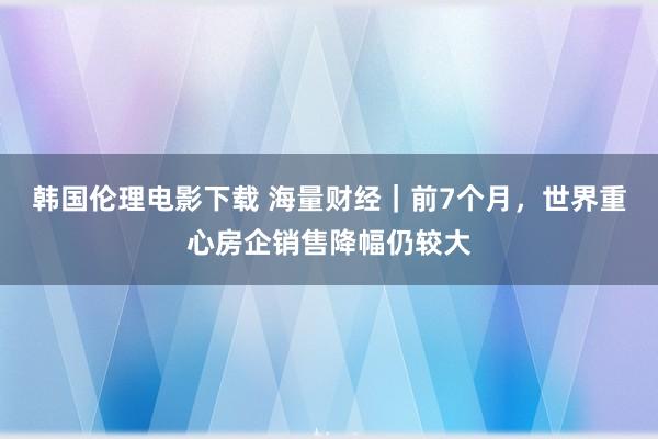 韩国伦理电影下载 海量财经｜前7个月，世界重心房企销售降幅仍较大