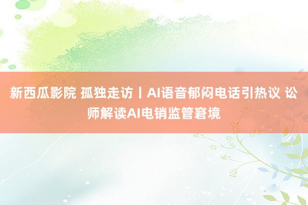 新西瓜影院 孤独走访丨AI语音郁闷电话引热议 讼师解读AI电销监管窘境