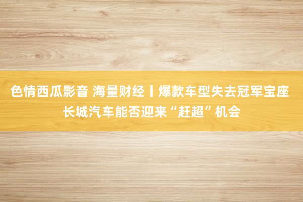 色情西瓜影音 海量财经丨爆款车型失去冠军宝座 长城汽车能否迎来“赶超”机会