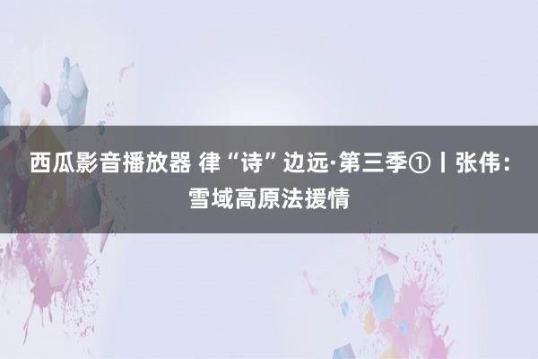 西瓜影音播放器 律“诗”边远·第三季①丨张伟：雪域高原法援情