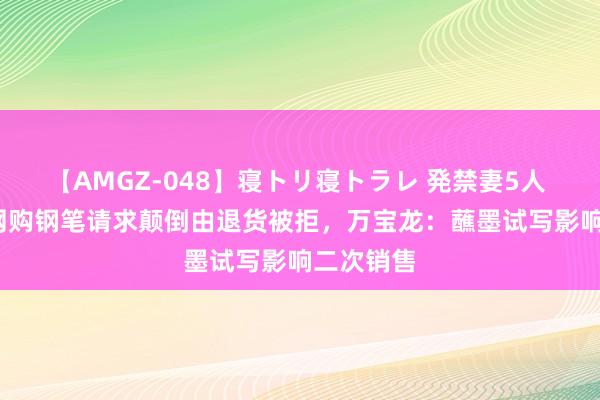 【AMGZ-048】寝トリ寝トラレ 発禁妻5人 5500元网购钢笔请求颠倒由退货被拒，万宝龙：蘸墨试写影响二次销售