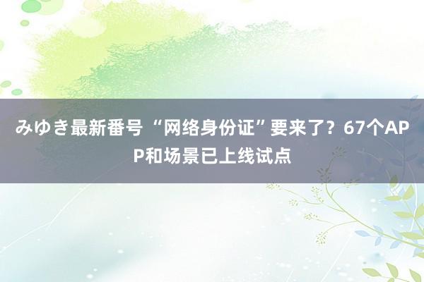 みゆき最新番号 “网络身份证”要来了？67个APP和场景已上线试点