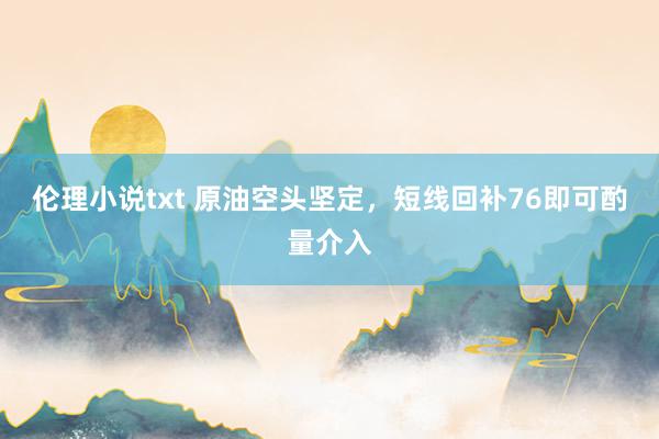 伦理小说txt 原油空头坚定，短线回补76即可酌量介入