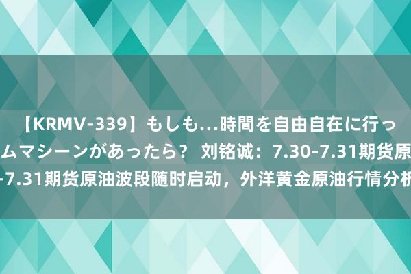 【KRMV-339】もしも…時間を自由自在に行ったり来たりできるタイムマシーンがあったら？ 刘铭诚：7.30-7.31期货原油波段随时启动，外洋黄金原油行情分析操作提议