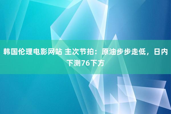 韩国伦理电影网站 主次节拍：原油步步走低，日内下测76下方