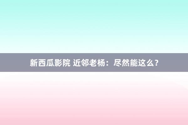 新西瓜影院 近邻老杨：尽然能这么？