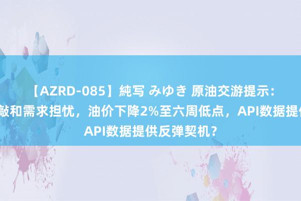 【AZRD-085】純写 みゆき 原油交游提示：加沙媾和推敲和需求担忧，油价下降2%至六周低点，API数据提供反弹契机？