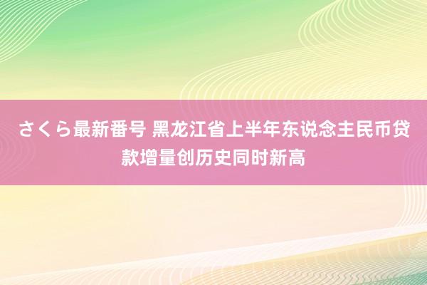 さくら最新番号 黑龙江省上半年东说念主民币贷款增量创历史同时新高