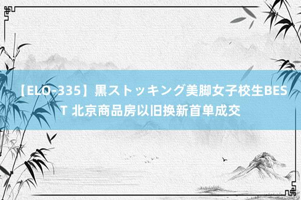 【ELO-335】黒ストッキング美脚女子校生BEST 北京商品房以旧换新首单成交