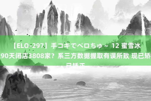 【ELO-297】手コキでベロちゅ～ 12 蜜雪冰城90天闭店3808家？系三方数据握取有误所致 现已矫正