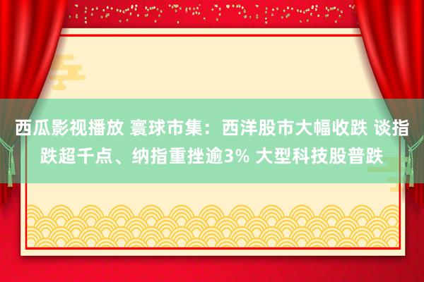 西瓜影视播放 寰球市集：西洋股市大幅收跌 谈指跌超千点、纳指重挫逾3% 大型科技股普跌