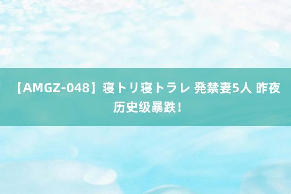 【AMGZ-048】寝トリ寝トラレ 発禁妻5人 昨夜 历史级暴跌！