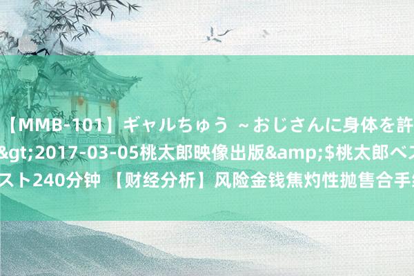 【MMB-101】ギャルちゅう ～おじさんに身体を許した8人～</a>2017-03-05桃太郎映像出版&$桃太郎ベスト240分钟 【财经分析】风险金钱焦灼性抛售合手续 商场暴跌恐加重经济败落风险