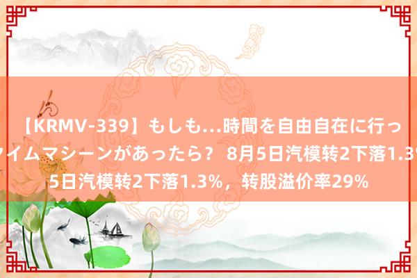 【KRMV-339】もしも…時間を自由自在に行ったり来たりできるタイムマシーンがあったら？ 8月5日汽模转2下落1.3%，转股溢价率29%