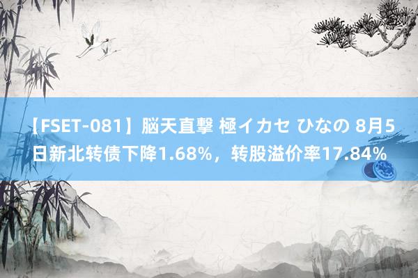 【FSET-081】脳天直撃 極イカセ ひなの 8月5日新北转债下降1.68%，转股溢价率17.84%