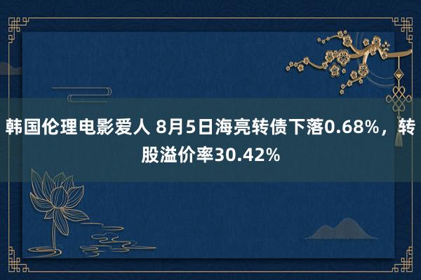 韩国伦理电影爱人 8月5日海亮转债下落0.68%，转股溢价率30.42%