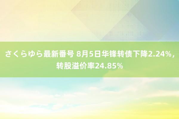 さくらゆら最新番号 8月5日华锋转债下降2.24%，转股溢价率24.85%