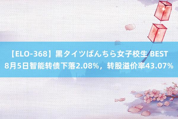 【ELO-368】黒タイツぱんちら女子校生 BEST 8月5日智能转债下落2.08%，转股溢价率43.07%