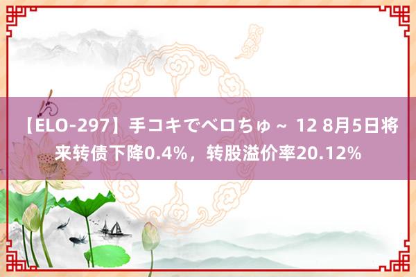 【ELO-297】手コキでベロちゅ～ 12 8月5日将来转债下降0.4%，转股溢价率20.12%