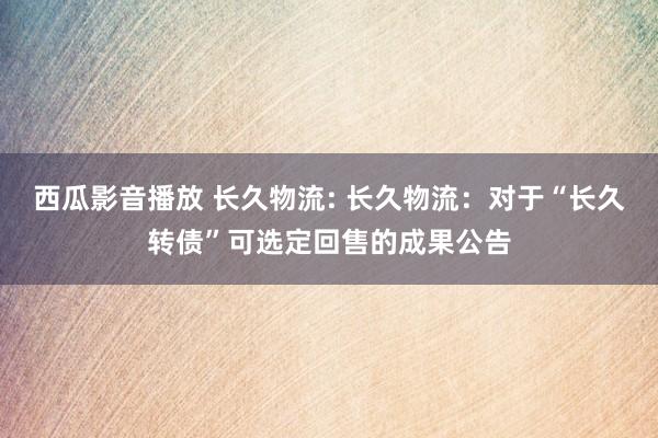 西瓜影音播放 长久物流: 长久物流：对于“长久转债”可选定回售的成果公告