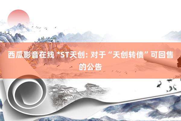 西瓜影音在线 *ST天创: 对于“天创转债”可回售的公告