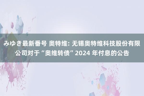 みゆき最新番号 奥特维: 无锡奥特维科技股份有限公司对于“奥维转债”2024 年付息的公告