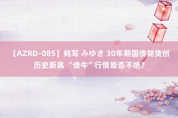 【AZRD-085】純写 みゆき 30年期国债期货创历史新高 “债牛”行情能否不绝？