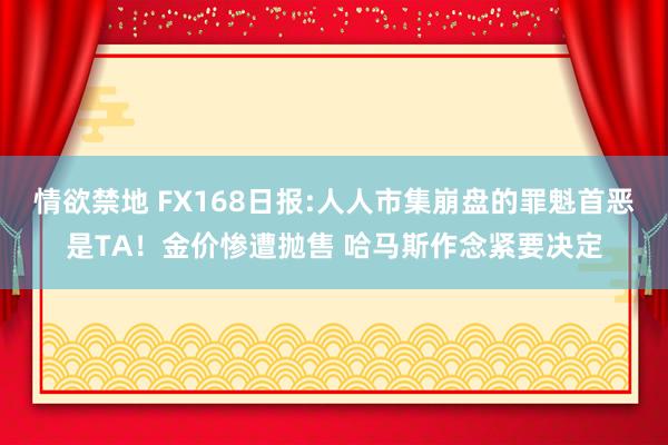 情欲禁地 FX168日报:人人市集崩盘的罪魁首恶是TA！金价惨遭抛售 哈马斯作念紧要决定