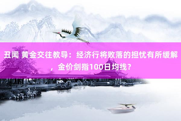 丑闻 黄金交往教导：经济行将败落的担忧有所缓解，金价剑指100日均线？