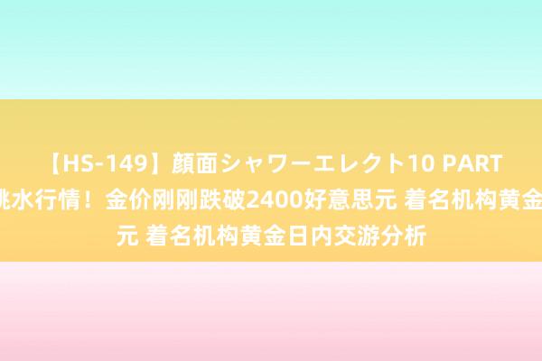 【HS-149】顔面シャワーエレクト10 PART28 黄金突发跳水行情！金价刚刚跌破2400好意思元 着名机构黄金日内交游分析