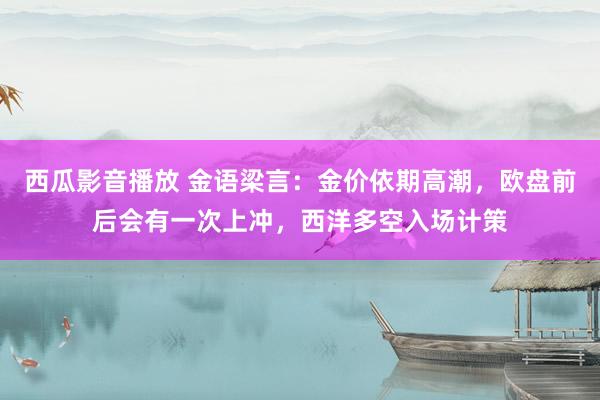 西瓜影音播放 金语梁言：金价依期高潮，欧盘前后会有一次上冲，西洋多空入场计策