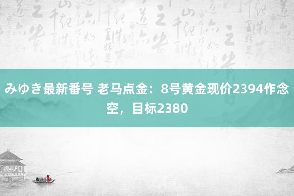 みゆき最新番号 老马点金：8号黄金现价2394作念空，目标2380