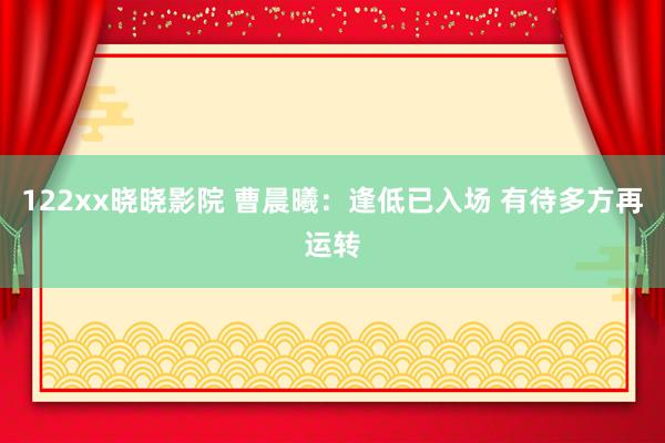 122xx晓晓影院 曹晨曦：逢低已入场 有待多方再运转