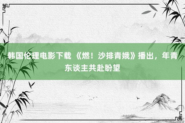 韩国伦理电影下载 《燃！沙排青娥》播出，年青东谈主共赴盼望