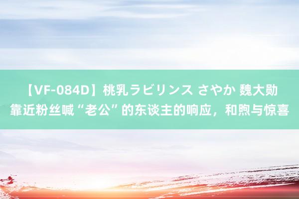 【VF-084D】桃乳ラビリンス さやか 魏大勋靠近粉丝喊“老公”的东谈主的响应，和煦与惊喜