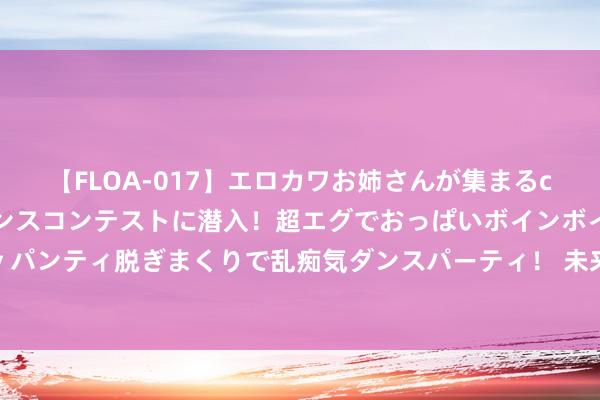 【FLOA-017】エロカワお姉さんが集まるclubのエロティックダンスコンテストに潜入！超エグでおっぱいボインボイン、汗だく全裸Body パンティ脱ぎまくりで乱痴気ダンスパーティ！ 未来式终极版青岛站圆满齐全，张信哲青岛话问候引尖叫