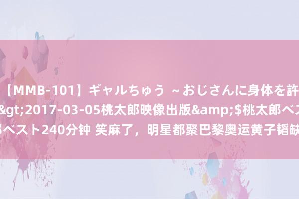 【MMB-101】ギャルちゅう ～おじさんに身体を許した8人～</a>2017-03-05桃太郎映像出版&$桃太郎ベスト240分钟 笑麻了，明星都聚巴黎奥运黄子韬缺席，网友：黄子韬去哪儿了？