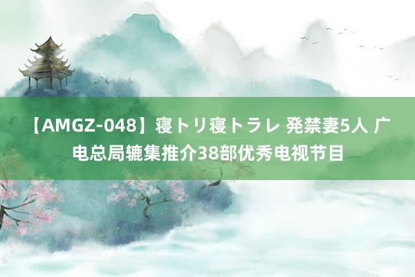 【AMGZ-048】寝トリ寝トラレ 発禁妻5人 广电总局辘集推介38部优秀电视节目