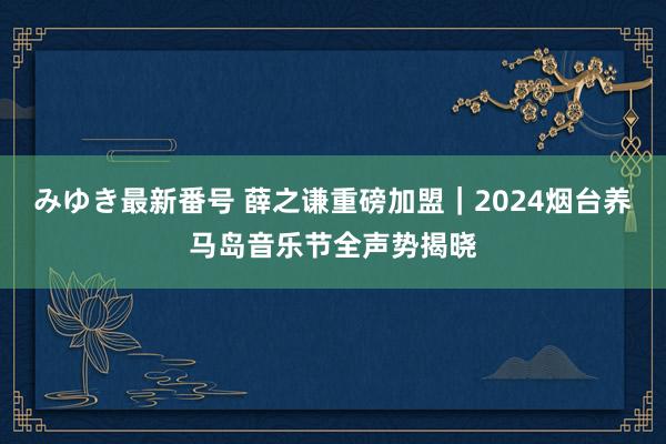 みゆき最新番号 薛之谦重磅加盟｜2024烟台养马岛音乐节全声势揭晓