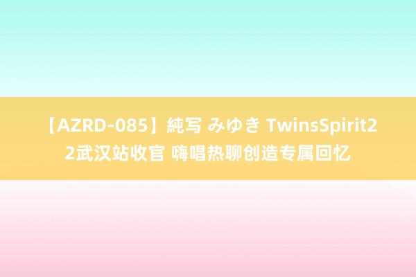 【AZRD-085】純写 みゆき TwinsSpirit22武汉站收官 嗨唱热聊创造专属回忆