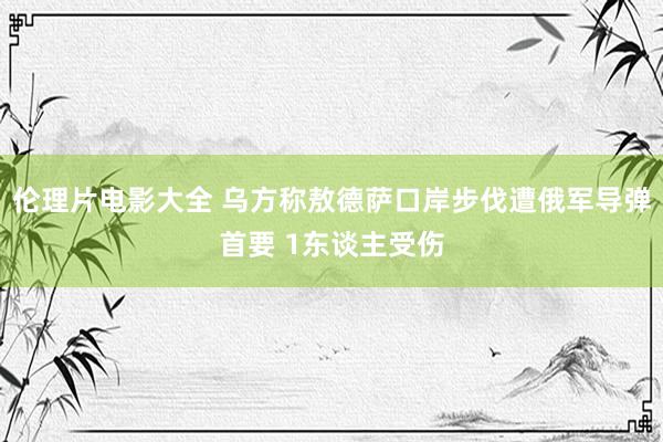 伦理片电影大全 乌方称敖德萨口岸步伐遭俄军导弹首要 1东谈主受伤