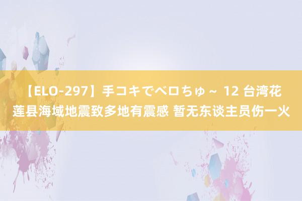 【ELO-297】手コキでベロちゅ～ 12 台湾花莲县海域地震致多地有震感 暂无东谈主员伤一火