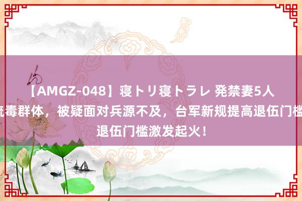 【AMGZ-048】寝トリ寝トラレ 発禁妻5人 对准经济流毒群体，被疑面对兵源不及，台军新规提高退伍门槛激发起火！