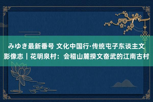 みゆき最新番号 文化中国行·传统屯子东谈主文影像志｜花明泉村：会稽山麓揆文奋武的江南古村