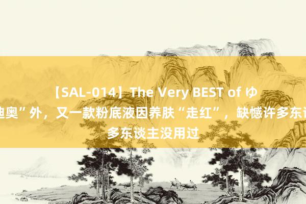 【SAL-014】The Very BEST of ゆか 在继“迪奥”外，又一款粉底液因养肤“走红”，缺憾许多东谈主没用过