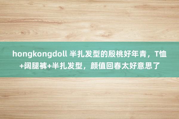 hongkongdoll 半扎发型的殷桃好年青，T恤+阔腿裤+半扎发型，颜值回春太好意思了