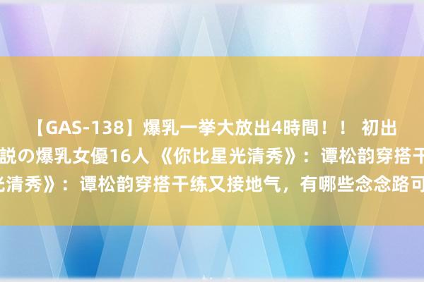 【GAS-138】爆乳一挙大放出4時間！！ 初出し！すべて撮り下ろし 伝説の爆乳女優16人 《你比星光清秀》：谭松韵穿搭干练又接地气，有哪些念念路可模仿？