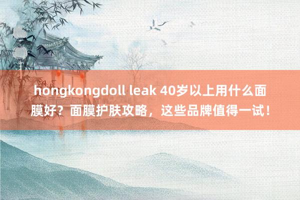 hongkongdoll leak 40岁以上用什么面膜好？面膜护肤攻略，这些品牌值得一试！