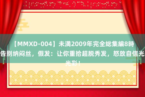 【MMXD-004】未満2009年完全総集編8時間 告别纳闷丝，假发：让你重拾超脱秀发，怒放自信光彩！